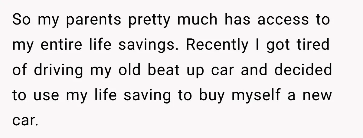 So my parents pretty much has access to my entire life savings. Recently I got tired of driving my old beat up car and decided to use my life saving...