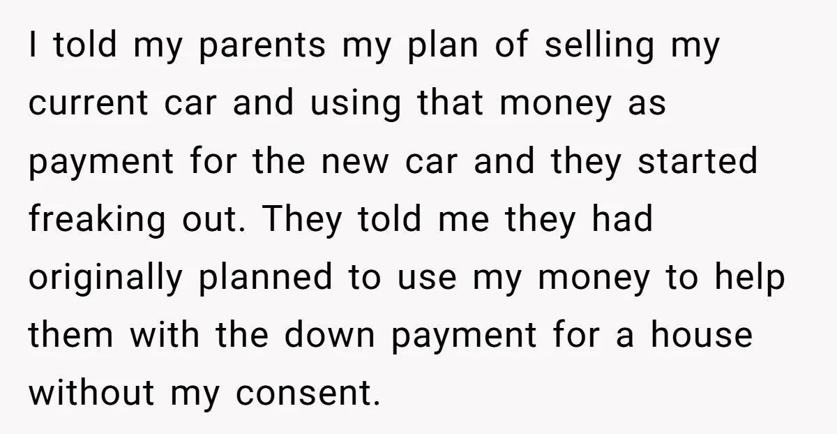 I told my parents my plan of selling my current car and using that money as payment for the new car and they started freaking out. They told me they...