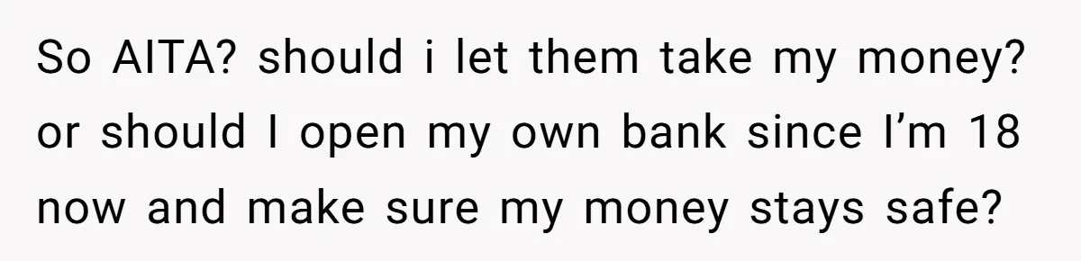 So AITA? should i let them take my money? or should I open my own bank since I’m 18 now and make sure my money stays safe?