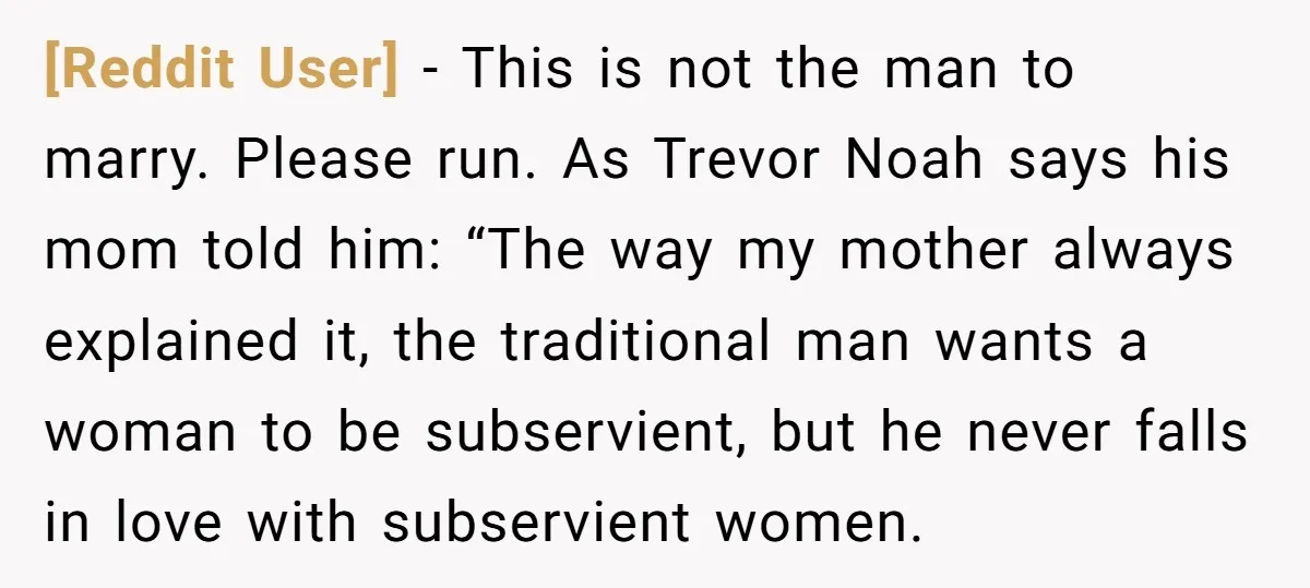 [Reddit User] − This is not the man to marry. Please run. As Trevor Noah says his mom told him: “The way my mother always explained it, the traditional man...