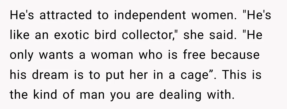 He's attracted to independent women. "He's like an exotic bird collector," she said. "He only wants a woman who is free because his dream is to put her in a...