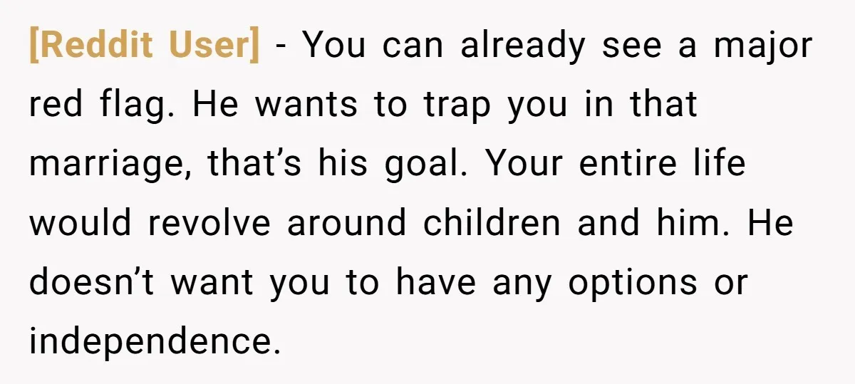 [Reddit User] − You can already see a major red flag. He wants to trap you in that marriage, that’s his goal. Your entire life would revolve around children and...