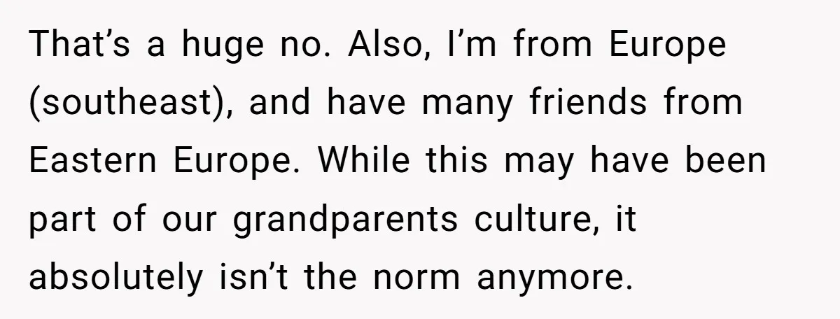 That’s a huge no. Also, I’m from Europe (southeast), and have many friends from Eastern Europe. While this may have been part of our grandparents culture, it absolutely isn’t the...