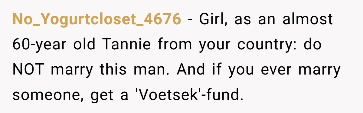 No_Yogurtcloset_4676 − Girl, as an almost 60-year old Tannie from your country: do NOT marry this man. And if you ever marry someone, get a 'Voetsek'-fund.