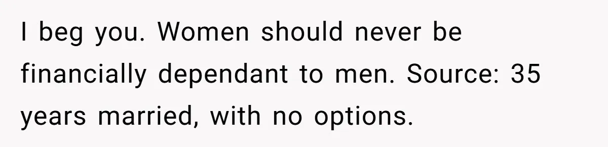 I beg you. Women should never be financially dependant to men. Source: 35 years married, with no options.