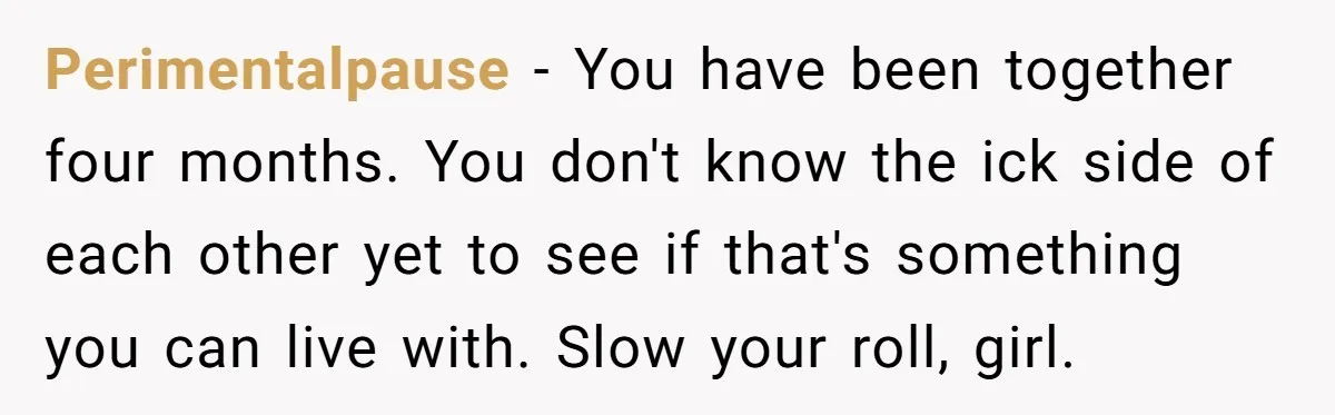 Perimentalpause − You have been together four months. You don't know the ick side of each other yet to see if that's something you can live with. Slow your roll,...