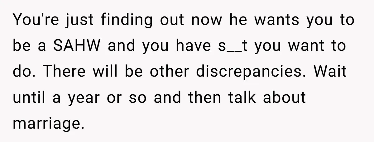 You're just finding out now he wants you to be a SAHW and you have s__t you want to do. There will be other discrepancies. Wait until a year or...