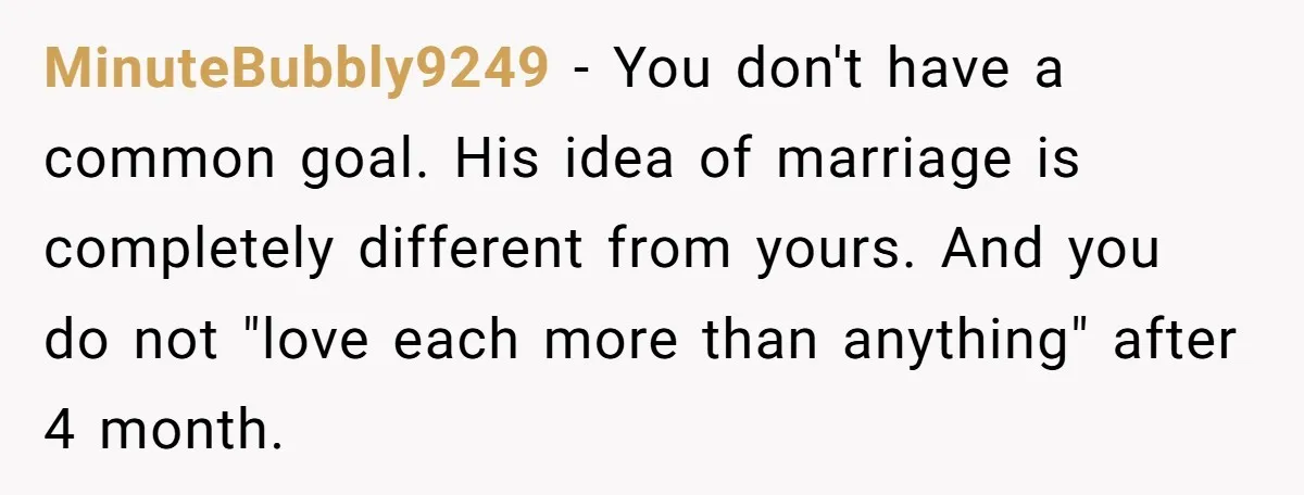MinuteBubbly9249 − You don't have a common goal. His idea of marriage is completely different from yours. And you do not "love each more than anything" after 4 month.
