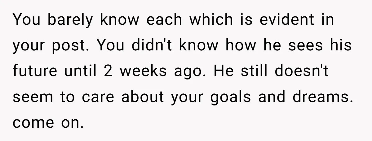 You barely know each which is evident in your post. You didn't know how he sees his future until 2 weeks ago. He still doesn't seem to care about your...
