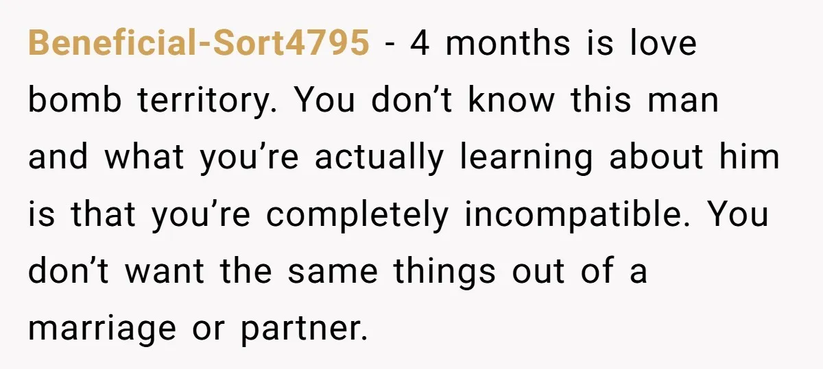 Beneficial-Sort4795 − 4 months is love bomb territory. You don’t know this man and what you’re actually learning about him is that you’re completely incompatible. You don’t want the same...