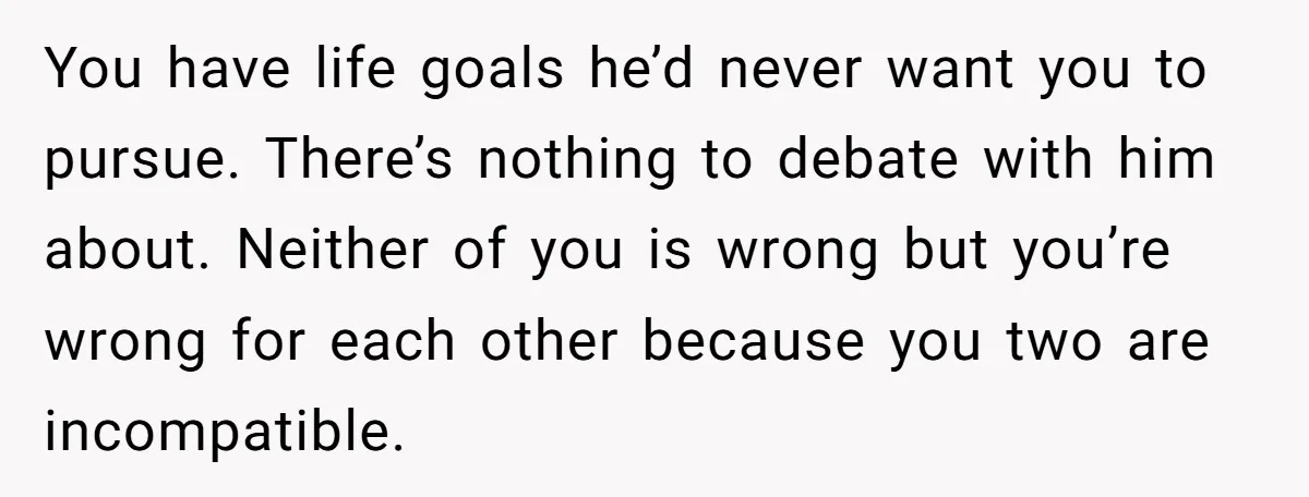You have life goals he’d never want you to pursue. There’s nothing to debate with him about. Neither of you is wrong but you’re wrong for each other because you...