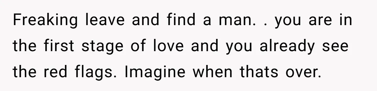 Freaking leave and find a man. . you are in the first stage of love and you already see the red flags. Imagine when thats over.