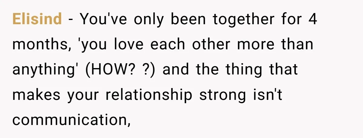Elisind − You've only been together for 4 months, 'you love each other more than anything' (HOW? ?) and the thing that makes your relationship strong isn't communication,