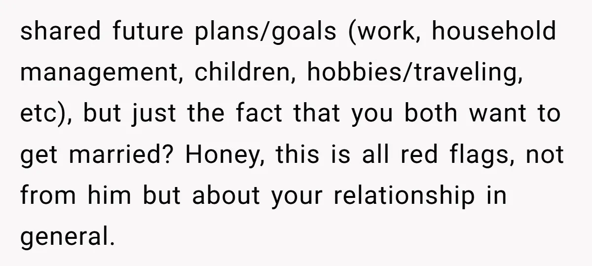 shared future plans/goals (work, household management, children, hobbies/traveling, etc), but just the fact that you both want to get married? Honey, this is all red flags, not from him but...