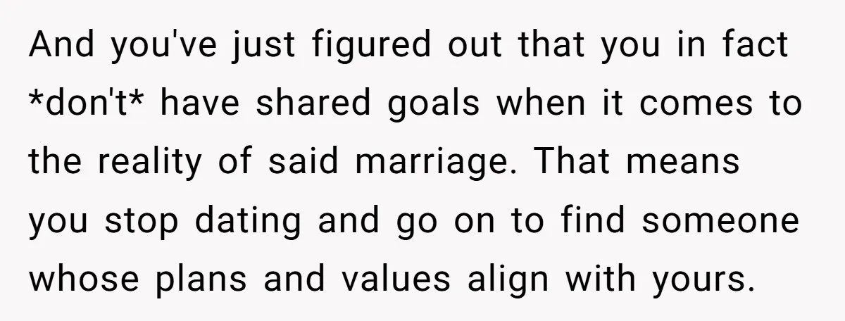 And you've just figured out that you in fact *don't* have shared goals when it comes to the reality of said marriage. That means you stop dating and go on...