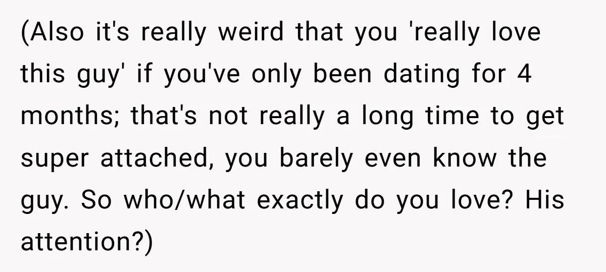 (Also it's really weird that you 'really love this guy' if you've only been dating for 4 months; that's not really a long time to get super attached, you barely...