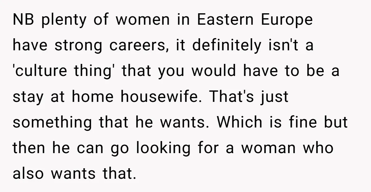 NB plenty of women in Eastern Europe have strong careers, it definitely isn't a 'culture thing' that you would have to be a stay at home housewife. That's just something...