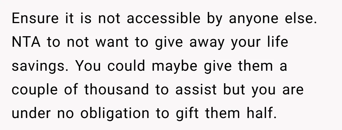 Ensure it is not accessible by anyone else. NTA to not want to give away your life savings. You could maybe give them a couple of thousand to assist but...