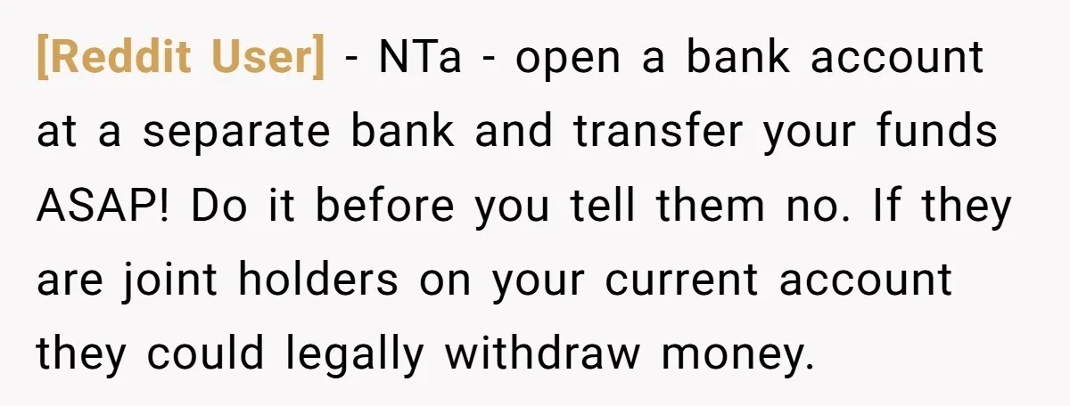 [Reddit User] − NTa - open a bank account at a separate bank and transfer your funds ASAP! Do it before you tell them no. If they are joint holders...