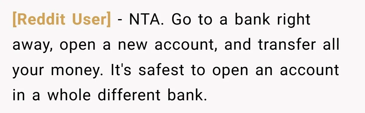 [Reddit User] − NTA. Go to a bank right away, open a new account, and transfer all your money. It's safest to open an account in a whole different bank.