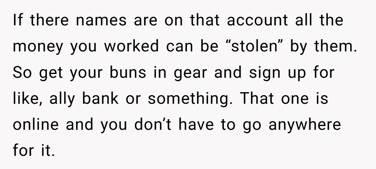 If there names are on that account all the money you worked can be “stolen” by them. So get your buns in gear and sign up for like, ally bank...