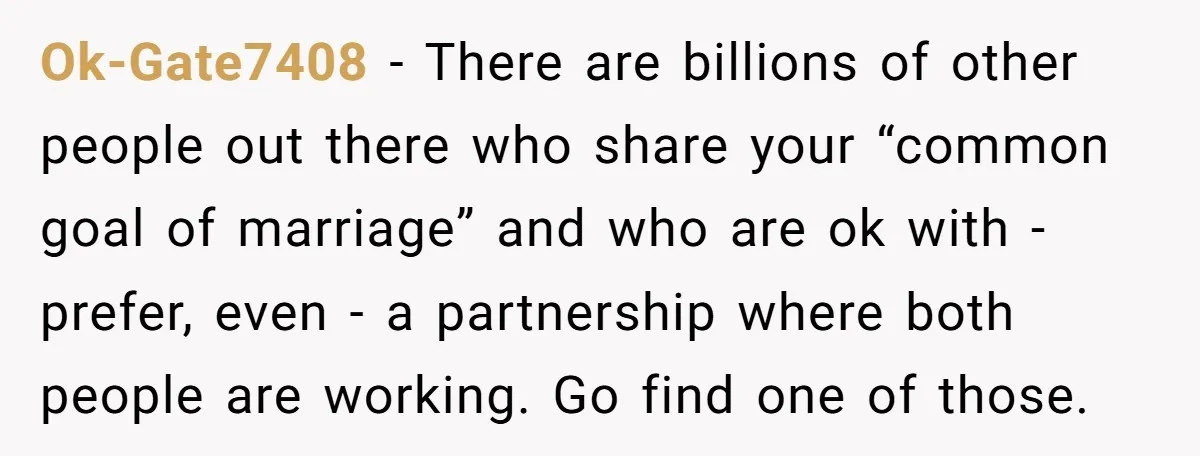 Ok-Gate7408 − There are billions of other people out there who share your “common goal of marriage” and who are ok with - prefer, even - a partnership where both...