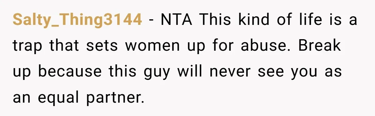 Salty_Thing3144 − NTA This kind of life is a trap that sets women up for abuse. Break up because this guy will never see you as an equal partner.