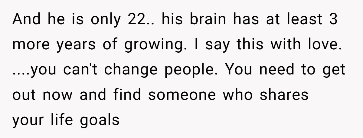 And he is only 22.. his brain has at least 3 more years of growing. I say this with love. ....you can't change people. You need to get out now...