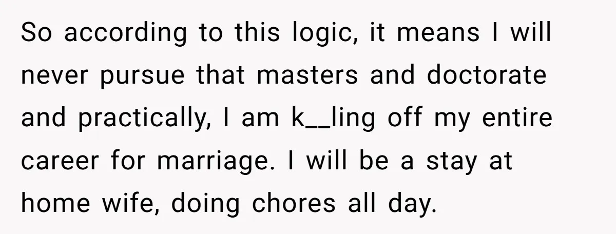So according to this logic, it means I will never pursue that masters and doctorate and practically, I am k__ling off my entire career for marriage. I will be a...