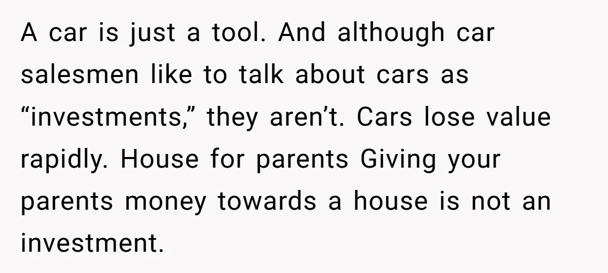 A car is just a tool. And although car salesmen like to talk about cars as “investments,” they aren’t. Cars lose value rapidly. House for parents Giving your parents money...
