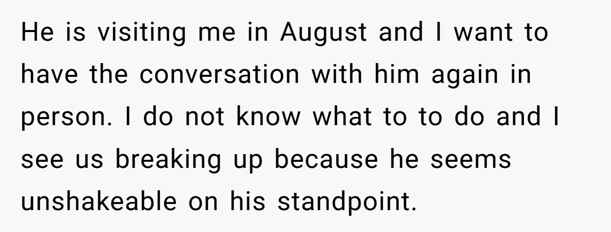 He is visiting me in August and I want to have the conversation with him again in person. I do not know what to to do and I see us...
