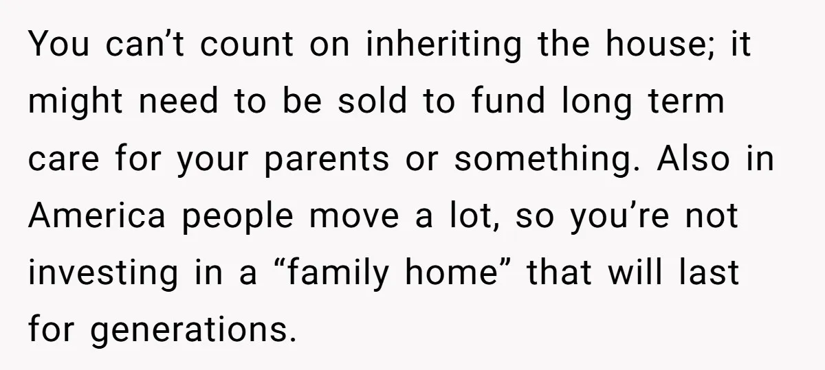 You can’t count on inheriting the house; it might need to be sold to fund long term care for your parents or something. Also in America people move a lot,...