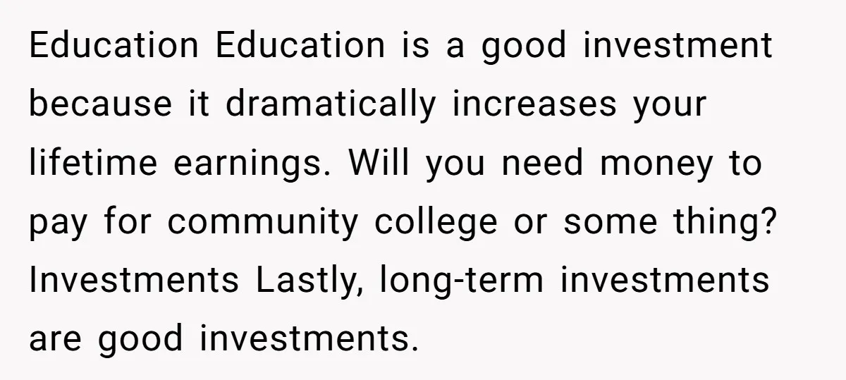 Education Education is a good investment because it dramatically increases your lifetime earnings. Will you need money to pay for community college or some thing? Investments Lastly, long-term investments are...