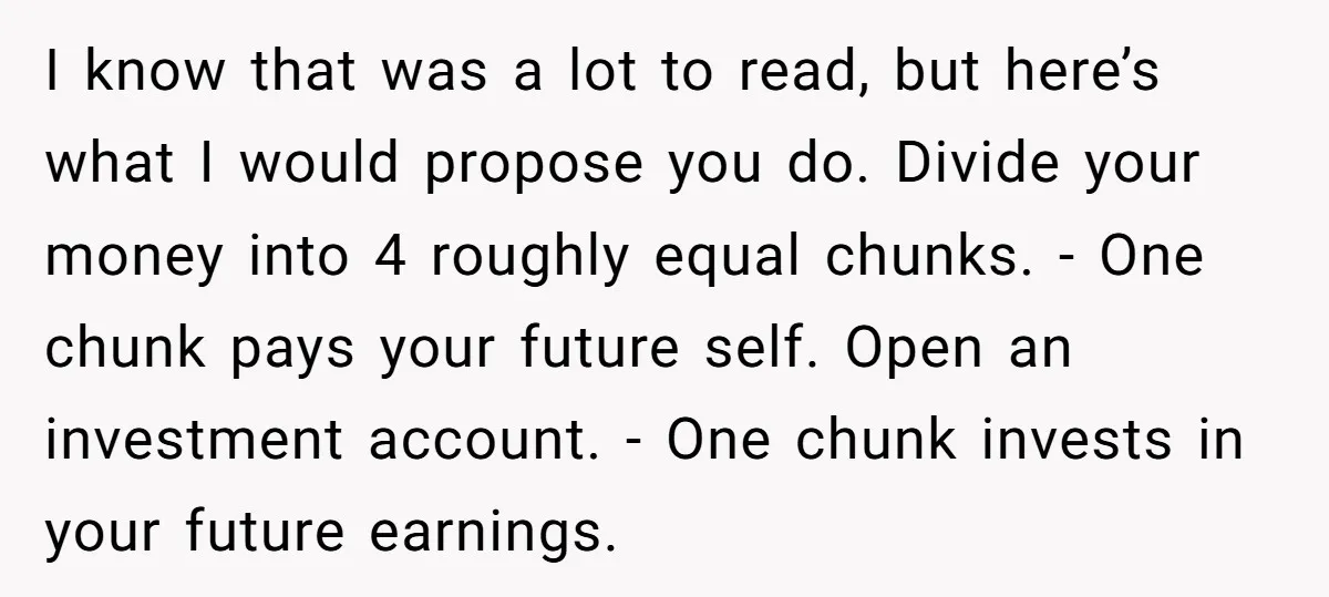 I know that was a lot to read, but here’s what I would propose you do. Divide your money into 4 roughly equal chunks. - One chunk pays your future...