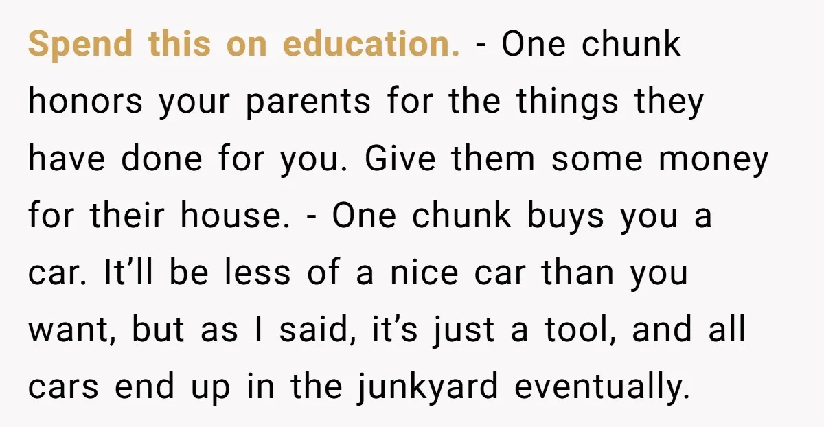 Spend this on education. - One chunk honors your parents for the things they have done for you. Give them some money for their house. - One chunk buys you...