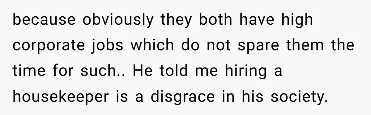 because obviously they both have high corporate jobs which do not spare them the time for such.. He told me hiring a housekeeper is a disgrace in his society.