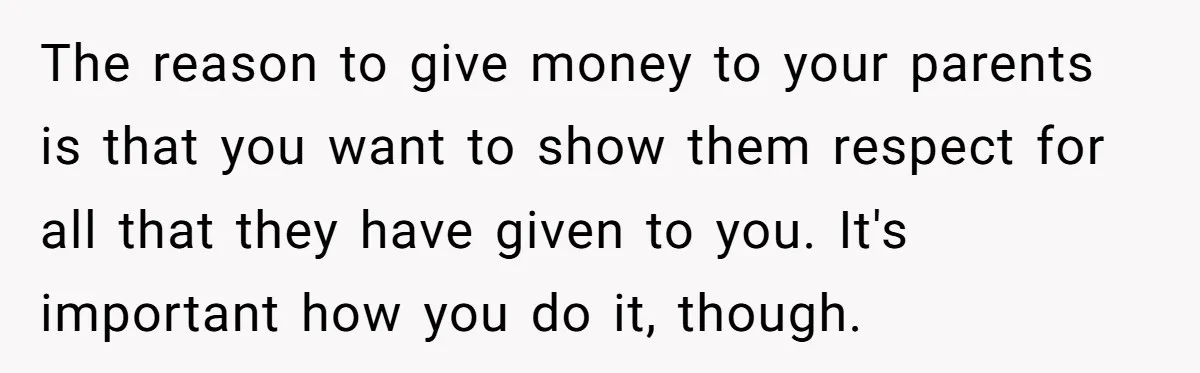 The reason to give money to your parents is that you want to show them respect for all that they have given to you. It's important how you do it,...