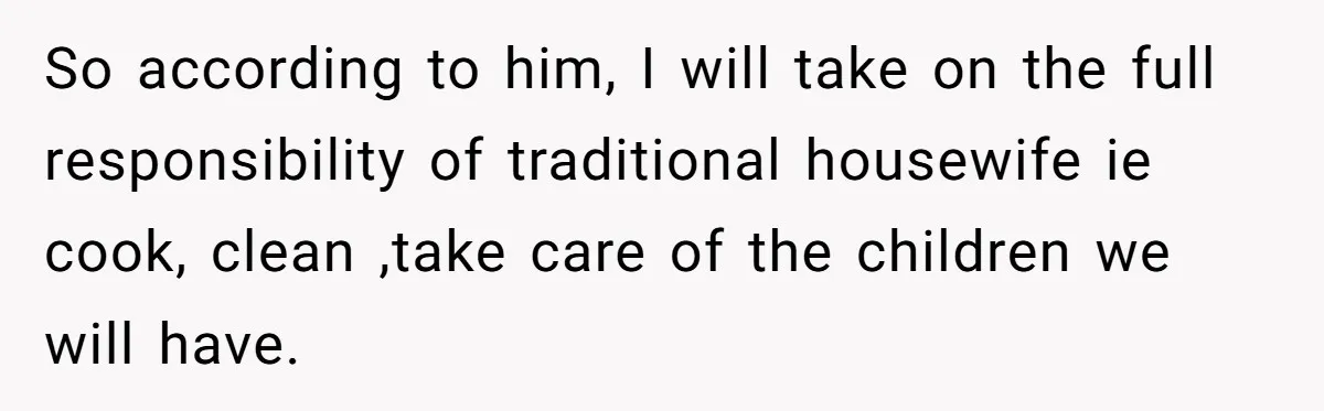So according to him, I will take on the full responsibility of traditional housewife ie cook, clean ,take care of the children we will have.