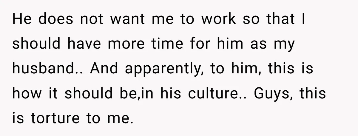 He does not want me to work so that I should have more time for him as my husband.. And apparently, to him, this is how it should be,in his...