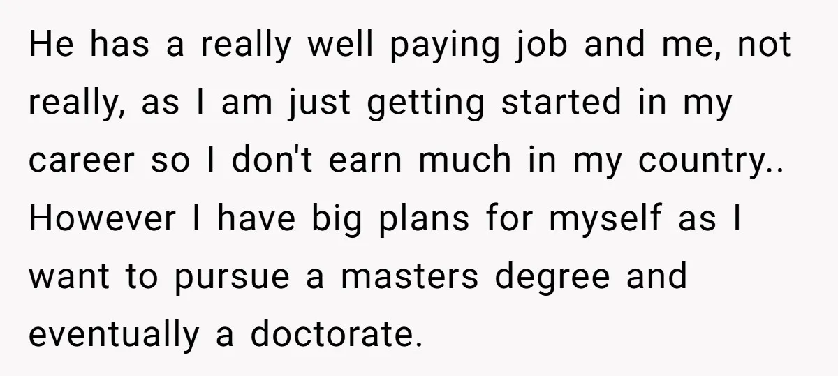 He has a really well paying job and me, not really, as I am just getting started in my career so I don't earn much in my country.. However I...