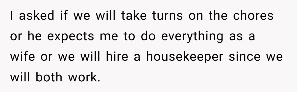 I asked if we will take turns on the chores or he expects me to do everything as a wife or we will hire a housekeeper since we will both...