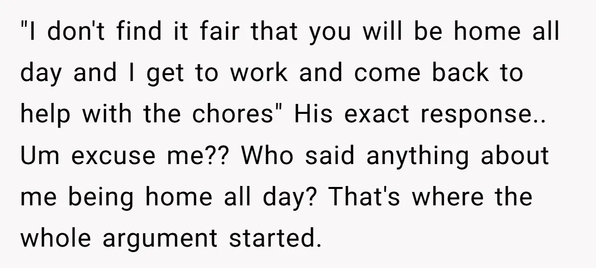 "I don't find it fair that you will be home all day and I get to work and come back to help with the chores" His exact response.. Um excuse...