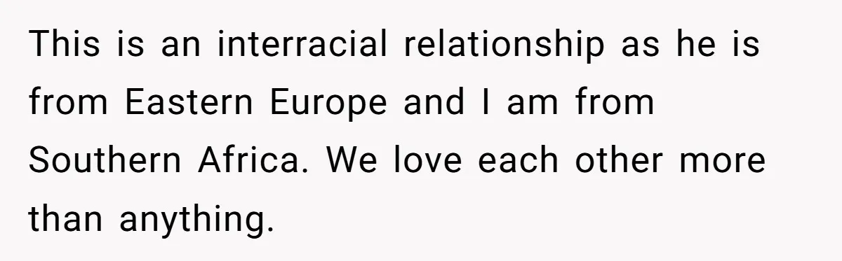 This is an interracial relationship as he is from Eastern Europe and I am from Southern Africa. We love each other more than anything.