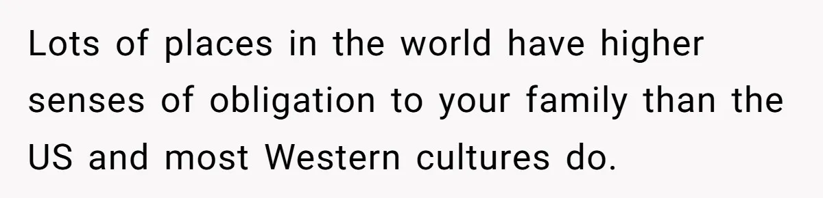 Lots of places in the world have higher senses of obligation to your family than the US and most Western cultures do.