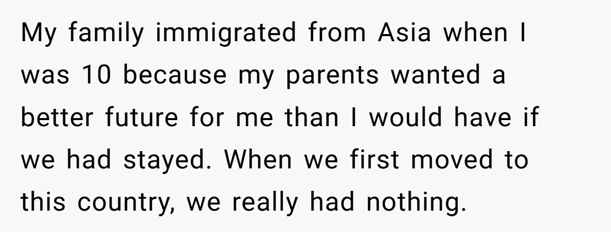 My family immigrated from Asia when I was 10 because my parents wanted a better future for me than I would have if we had stayed. When we first moved...