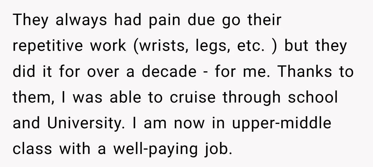 They always had pain due go their repetitive work (wrists, legs, etc. ) but they did it for over a decade - for me. Thanks to them, I was able...