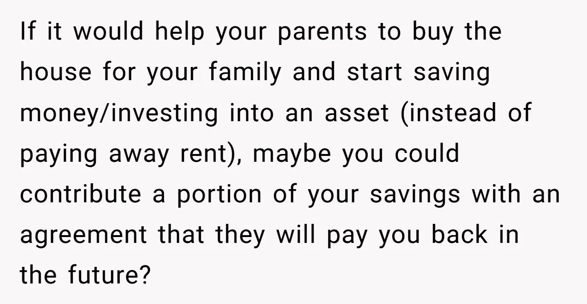 If it would help your parents to buy the house for your family and start saving money/investing into an asset (instead of paying away rent), maybe you could contribute a...