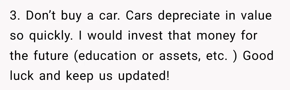 3. Don’t buy a car. Cars depreciate in value so quickly. I would invest that money for the future (education or assets, etc. ) Good luck and keep us updated!
