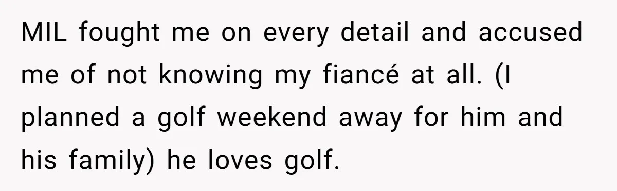 MIL fought me on every detail and accused me of not knowing my fiancé at all. (I planned a golf weekend away for him and his family) he loves golf.