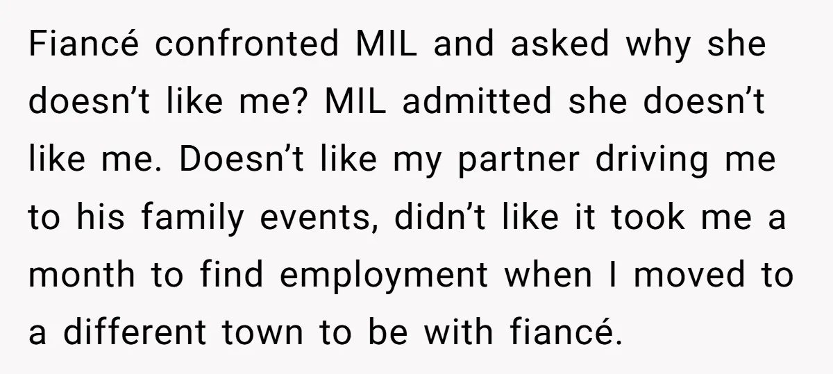 Fiancé confronted MIL and asked why she doesn’t like me? MIL admitted she doesn’t like me. Doesn’t like my partner driving me to his family events, didn’t like it took...